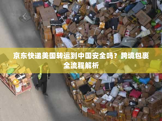 京东快递美国转运到中国安全吗?跨境包裹全流程解析 京东快递美国转运到中国安全吗?跨境包裹全流程解析