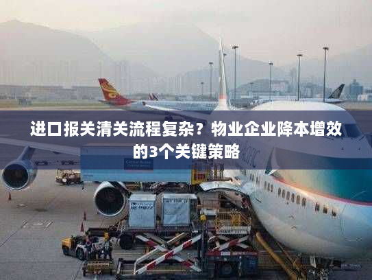 进口报关清关流程复杂?物业企业降本增效的3个关键策略 进口报关清关流程复杂?物业企业降本增效的3个关键策略