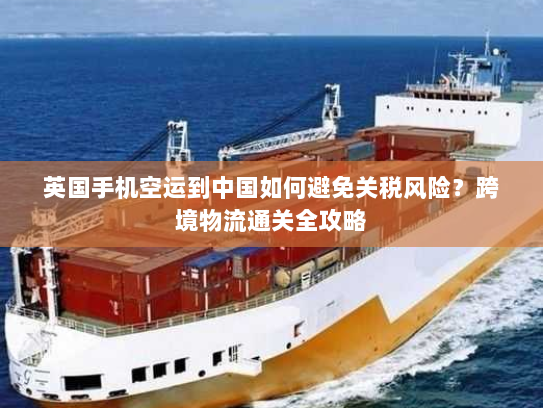 英国手机空运到中国如何避免关税风险？跨境物流通关全攻略