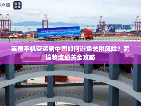 英国手机空运到中国如何避免关税风险？跨境物流通关全攻略