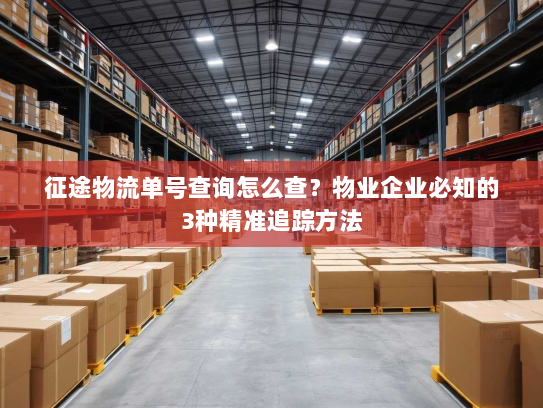 征途物流单号查询怎么查？物业企业必知的3种精准追踪方法