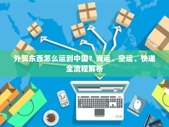 外贸东西怎么运到中国？海运、空运、快递全流程解析