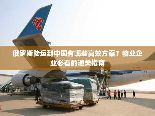 俄罗斯陆运到中国有哪些高效方案?物业企业必看的通关指南 俄罗斯陆运到中国有哪些高效方案?物业企业必看的通关指南