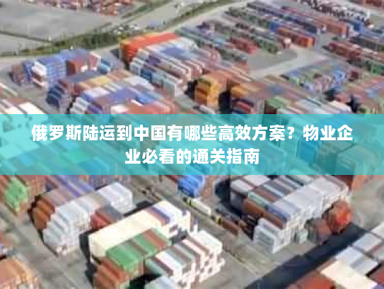 俄罗斯陆运到中国有哪些高效方案?物业企业必看的通关指南 俄罗斯陆运到中国有哪些高效方案?物业企业必看的通关指南