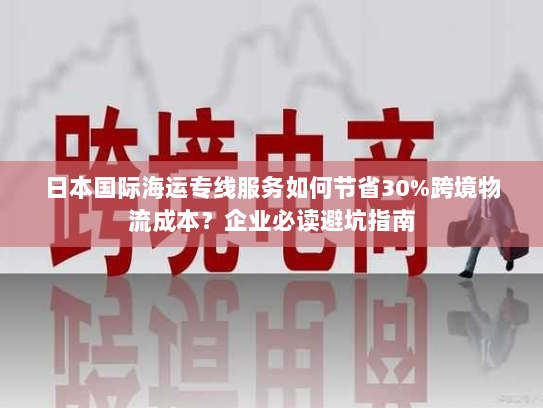 日本国际海运专线服务如何节省30%跨境物流成本?企业必读避坑指南 日本国际海运专线服务如何节省30%跨境物流成本?企业必读避坑指南