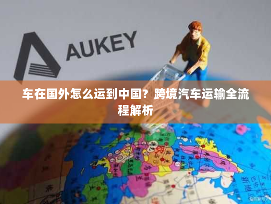 车在国外怎么运到中国？跨境汽车运输全流程解析