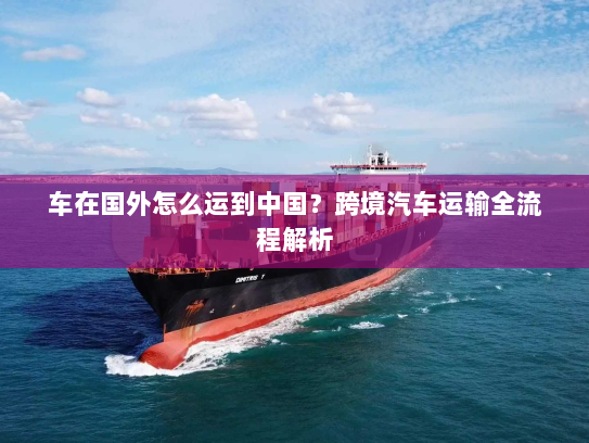 车在国外怎么运到中国？跨境汽车运输全流程解析