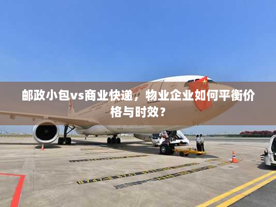 邮政小包vs商业快递，物业企业如何平衡价格与时效？