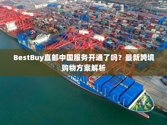 BestBuy直邮中国服务开通了吗？最新跨境购物方案解析