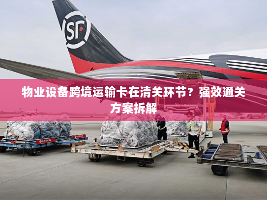 物业设备跨境运输卡在清关环节？强效通关方案拆解