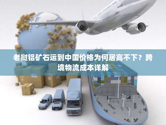 老挝铝矿石运到中国价格为何居高不下?跨境物流成本详解 老挝铝矿石运到中国价格为何居高不下?跨境物流成本详解