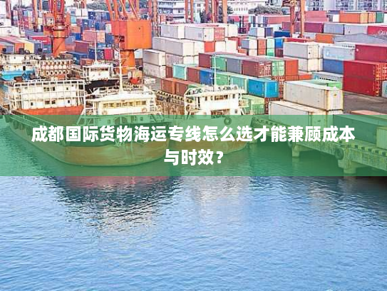 成都国际货物海运专线怎么选才能兼顾成本与时效？