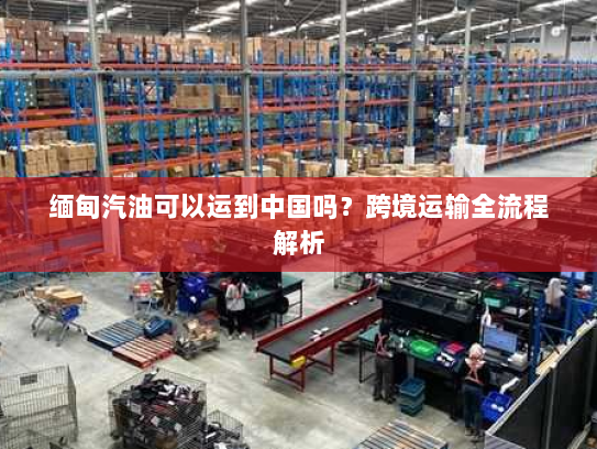 缅甸汽油可以运到中国吗?跨境运输全流程解析 缅甸汽油可以运到中国吗?跨境运输全流程解析