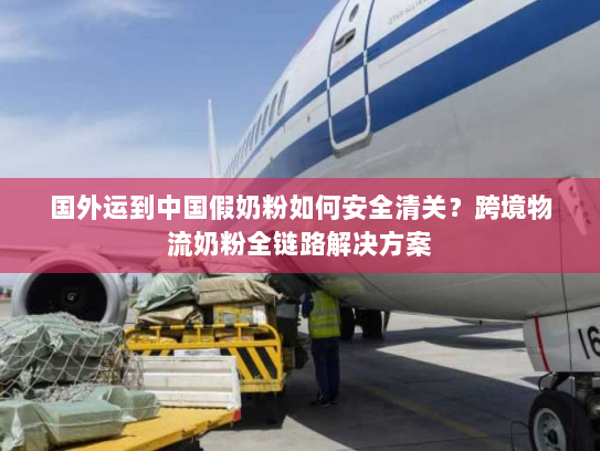 国外运到中国假奶粉如何安全清关？跨境物流奶粉全链路解决方案