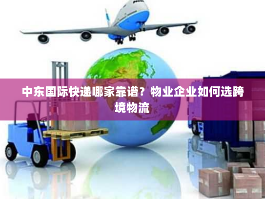 中东国际快递哪家靠谱？物业企业如何选跨境物流