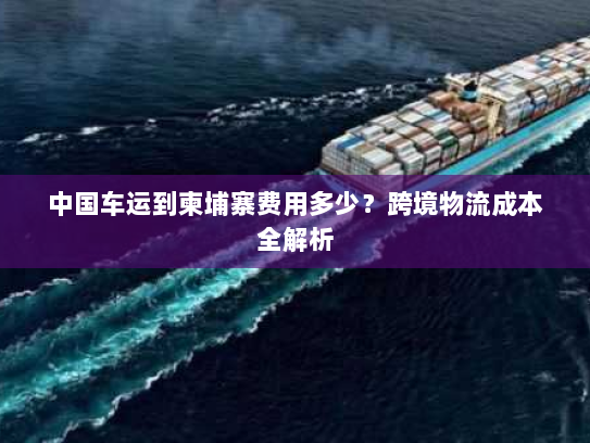 中国车运到柬埔寨费用多少？跨境物流成本全解析