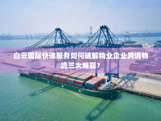 白云国际快递服务如何破解物业企业跨境物流三大难题？