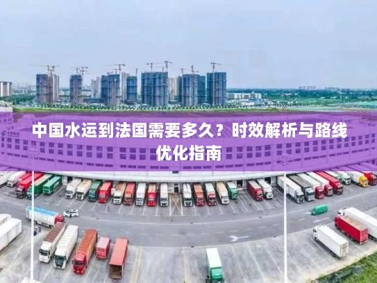 中国水运到法国需要多久？时效解析与路线优化指南