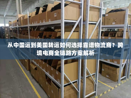 从中国运到美国转运如何选择靠谱物流商？跨境电商全链路方案解析