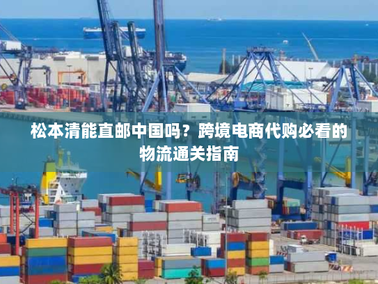 松本清能直邮中国吗?跨境电商代购必看的物流通关指南 松本清能直邮中国吗?跨境电商代购必看的物流通关指南