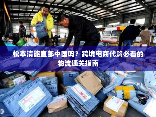松本清能直邮中国吗?跨境电商代购必看的物流通关指南 松本清能直邮中国吗?跨境电商代购必看的物流通关指南