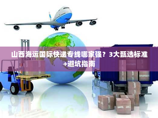 山西海运国际快递专线哪家强？3大甄选标准+避坑指南