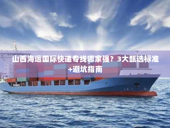 山西海运国际快递专线哪家强？3大甄选标准+避坑指南