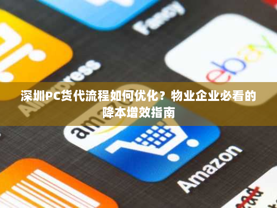 深圳PC货代流程如何优化？物业企业必看的降本增效指南