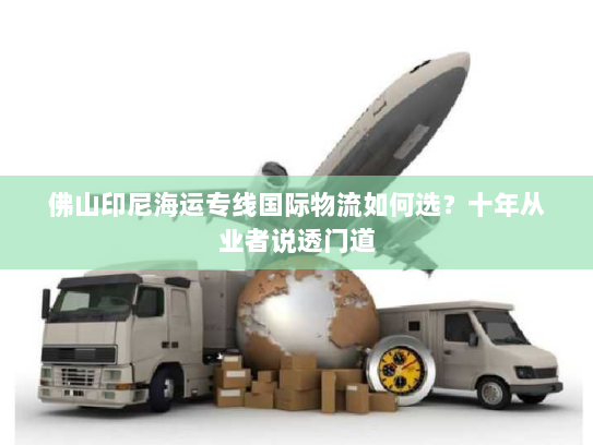 佛山印尼海运专线国际物流如何选？十年从业者说透门道