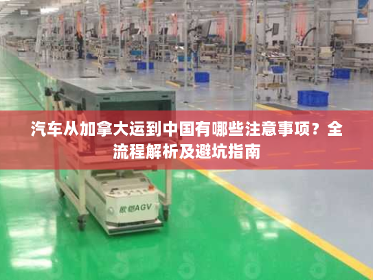 汽车从加拿大运到中国有哪些注意事项？全流程解析及避坑指南