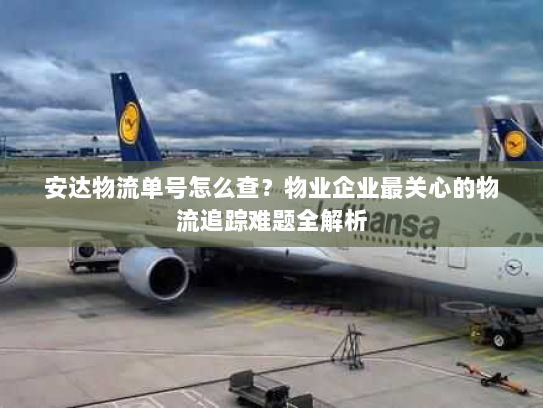 安达物流单号怎么查？物业企业最关心的物流追踪难题全解析