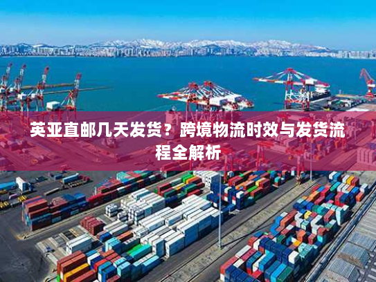 英亚直邮几天发货？跨境物流时效与发货流程全解析