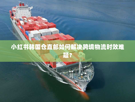 小红书韩国仓直邮如何解决跨境物流时效难题? 小红书韩国仓直邮如何解决跨境物流时效难题?