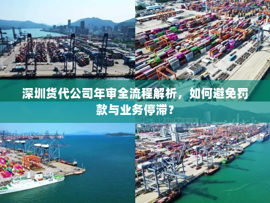 深圳货代公司年审全流程解析,如何避免罚款与业务停滞? 深圳货代公司年审全流程解析,如何避免罚款与业务停滞?