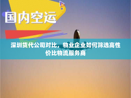 深圳货代公司对比，物业企业如何筛选高性价比物流服务商