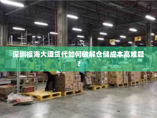 深圳福海大道货代如何破解仓储成本高难题？