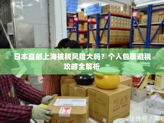 日本直邮上海被税风险大吗？个人包裹避税攻略全解析