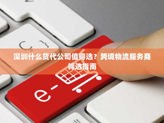 深圳什么货代公司值得选?跨境物流服务商筛选指南 深圳什么货代公司值得选?跨境物流服务商筛选指南