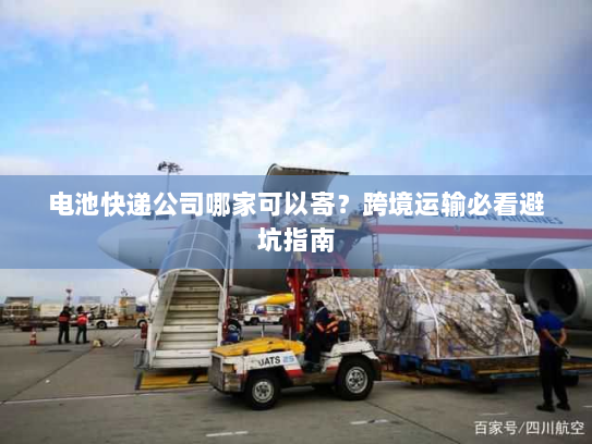 电池快递公司哪家可以寄？跨境运输必看避坑指南