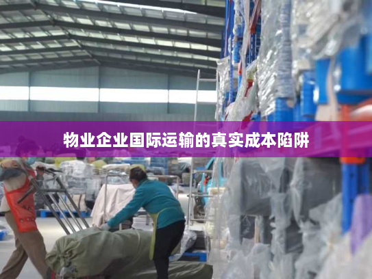 物业企业国际运输的真实成本陷阱 物业企业国际运输的真实成本陷阱