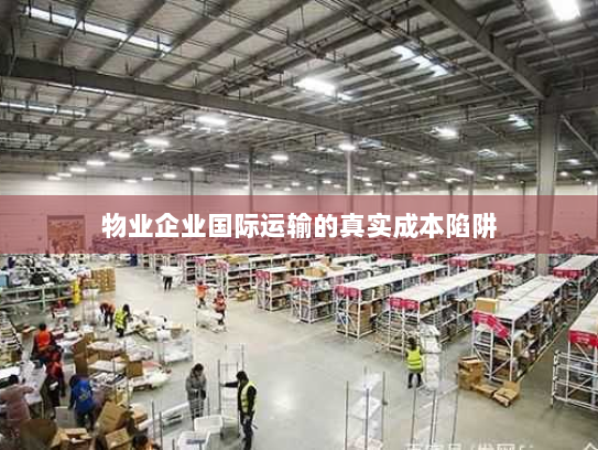 物业企业国际运输的真实成本陷阱 物业企业国际运输的真实成本陷阱