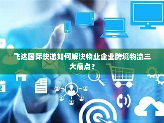 飞达国际快递如何解决物业企业跨境物流三大痛点? 飞达国际快递如何解决物业企业跨境物流三大痛点?
