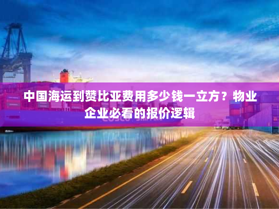 中国海运到赞比亚费用多少钱一立方？物业企业必看的报价逻辑