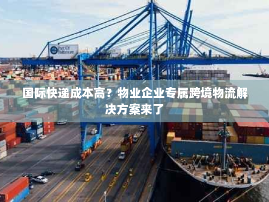 国际快递成本高？物业企业专属跨境物流解决方案来了