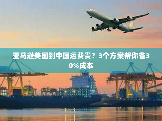 亚马逊美国到中国运费贵?3个方案帮你省30%成本 亚马逊美国到中国运费贵?3个方案帮你省30%成本
