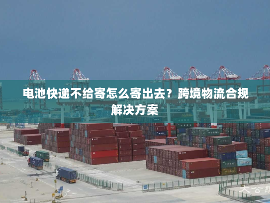 电池快递不给寄怎么寄出去?跨境物流合规解决方案 电池快递不给寄怎么寄出去?跨境物流合规解决方案