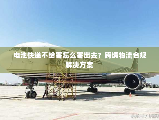电池快递不给寄怎么寄出去？跨境物流合规解决方案