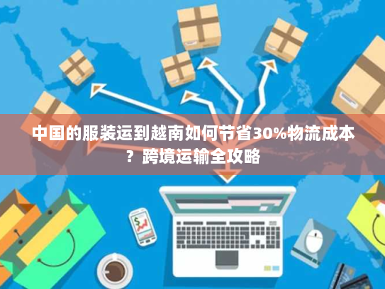 中国的服装运到越南如何节省30%物流成本？跨境运输全攻略