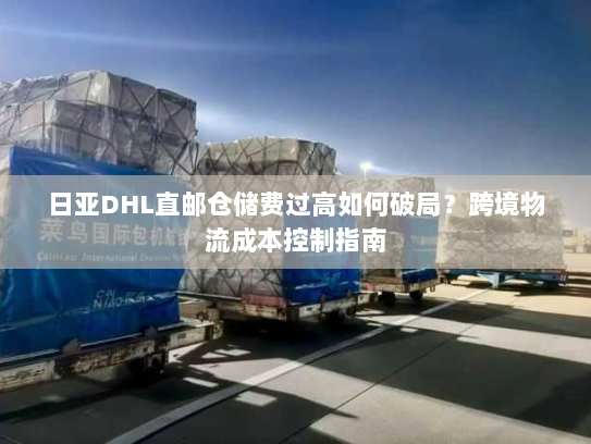 日亚DHL直邮仓储费过高如何破局？跨境物流成本控制指南