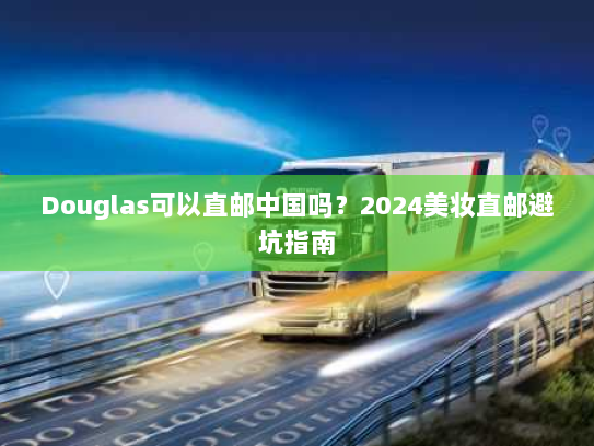 Douglas可以直邮中国吗?2024美妆直邮避坑指南 Douglas可以直邮中国吗?2024美妆直邮避坑指南